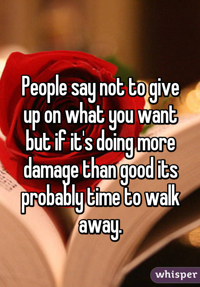 
People say not to give up on what you want but if it's doing more damage than good its probably time to walk away.