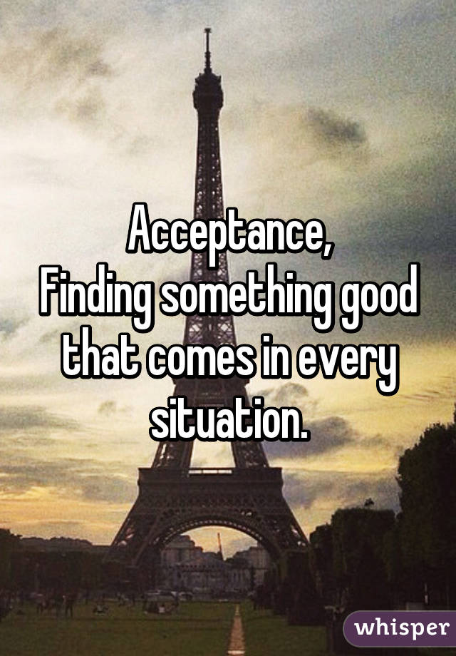 Acceptance,
Finding something good that comes in every situation.