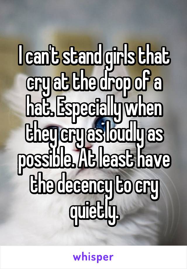 I can't stand girls that cry at the drop of a hat. Especially when they cry as loudly as possible. At least have the decency to cry quietly.