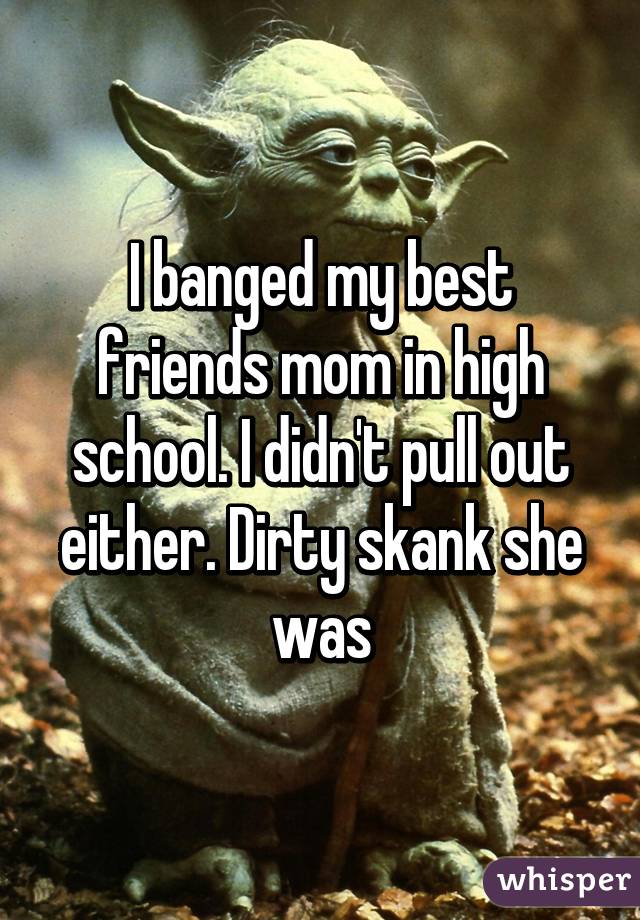I banged my best friends mom in high school. I didn't pull out either. Dirty skank she was