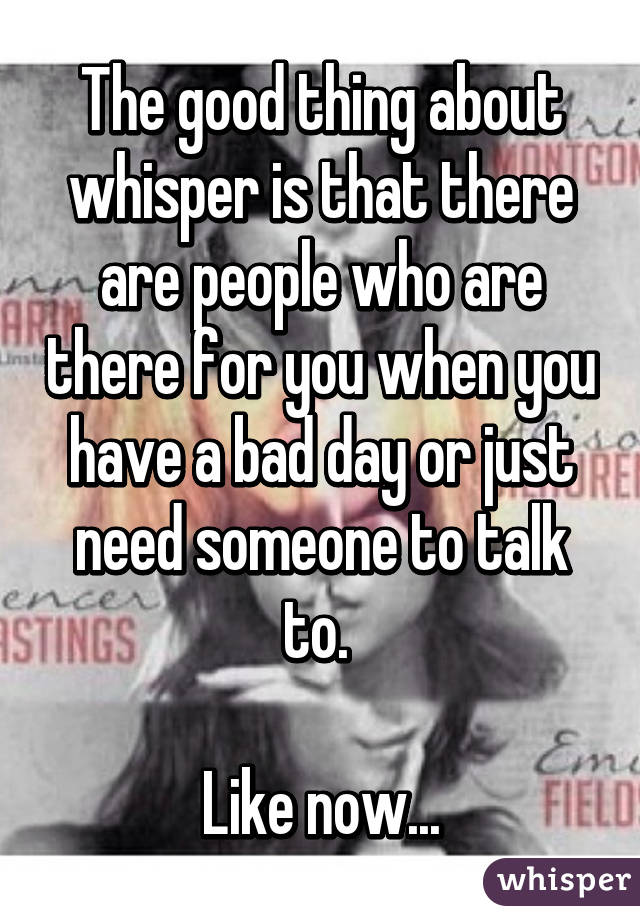 The good thing about whisper is that there are people who are there for you when you have a bad day or just need someone to talk to. 

Like now...