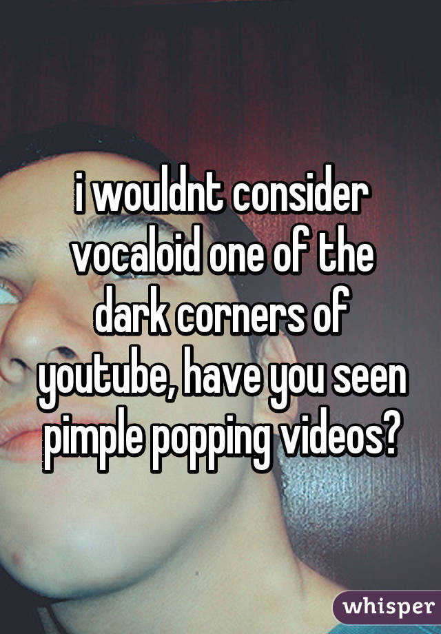 i wouldnt consider vocaloid one of the dark corners of youtube, have you seen pimple popping videos?