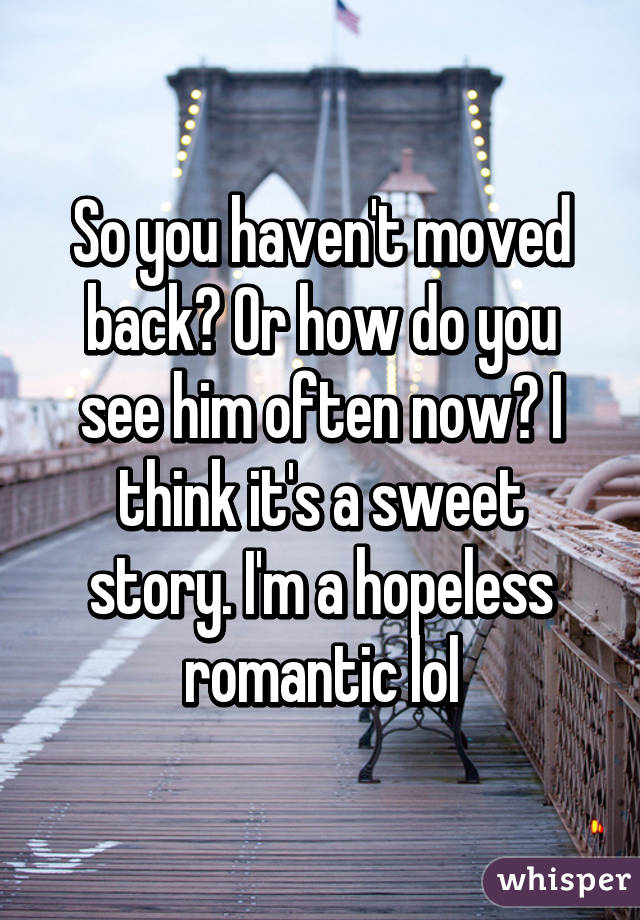 So you haven't moved back? Or how do you see him often now? I think it's a sweet story. I'm a hopeless romantic lol