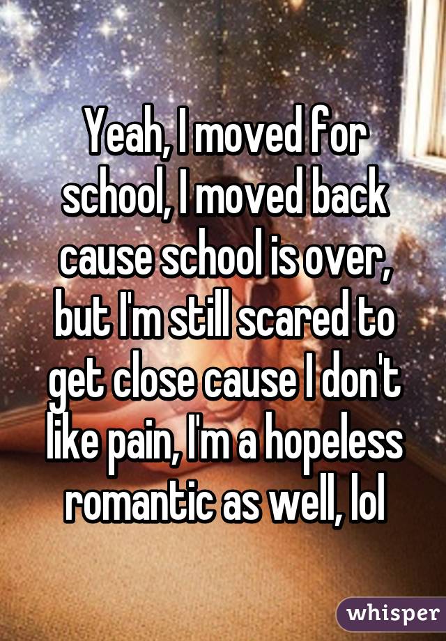 Yeah, I moved for school, I moved back cause school is over, but I'm still scared to get close cause I don't like pain, I'm a hopeless romantic as well, lol