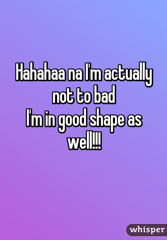 Hahahaa na I'm actually not to bad
I'm in good shape as well!!!
