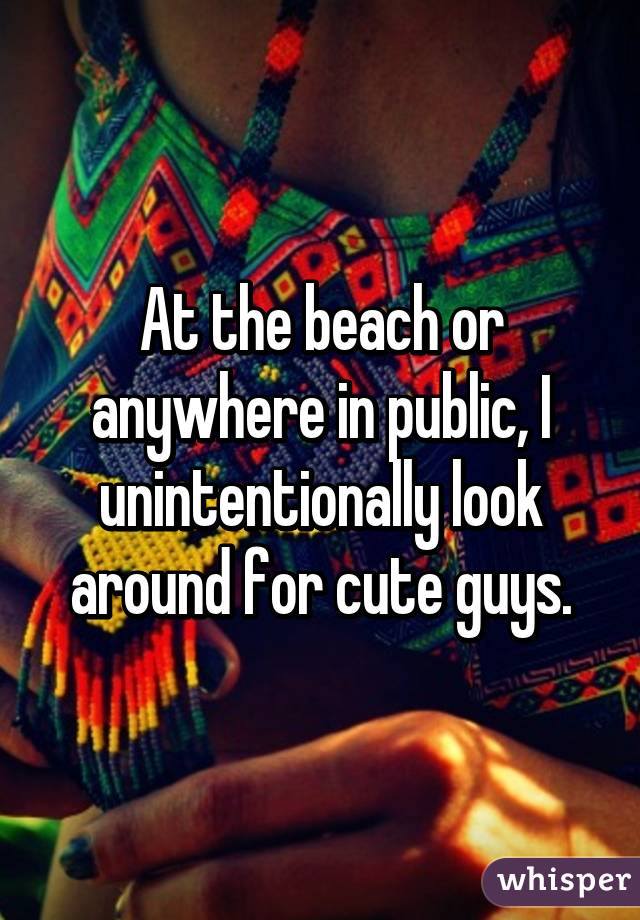 At the beach or anywhere in public, I unintentionally look around for cute guys.