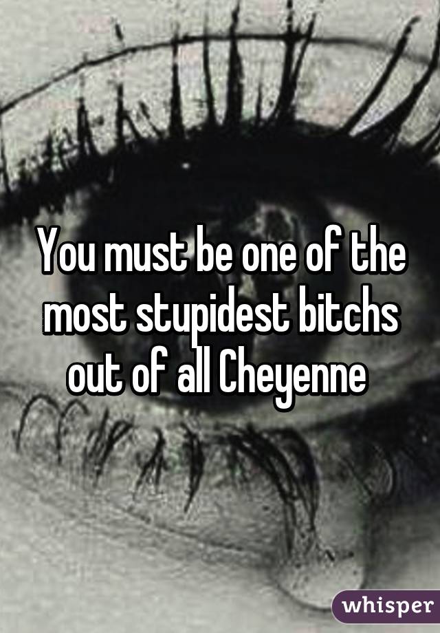 You must be one of the most stupidest bitchs out of all Cheyenne 