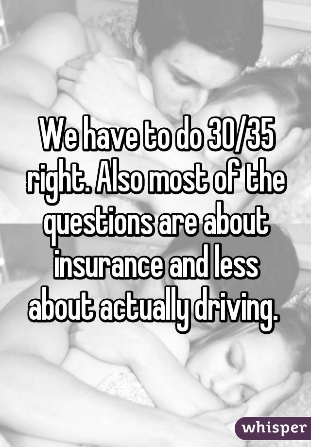 We have to do 30/35 right. Also most of the questions are about insurance and less about actually driving. 