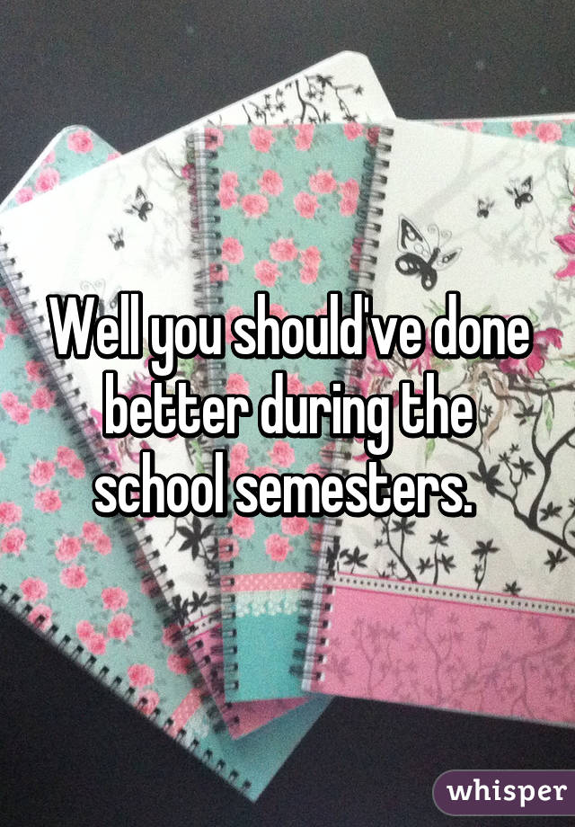 Well you should've done better during the school semesters. 