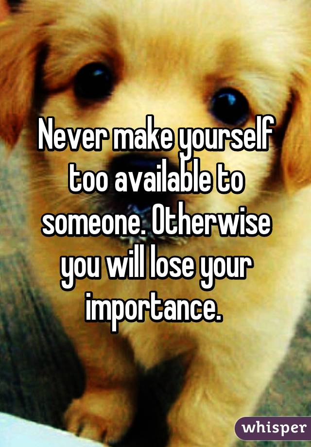 Never make yourself too available to someone. Otherwise you will lose your importance. 