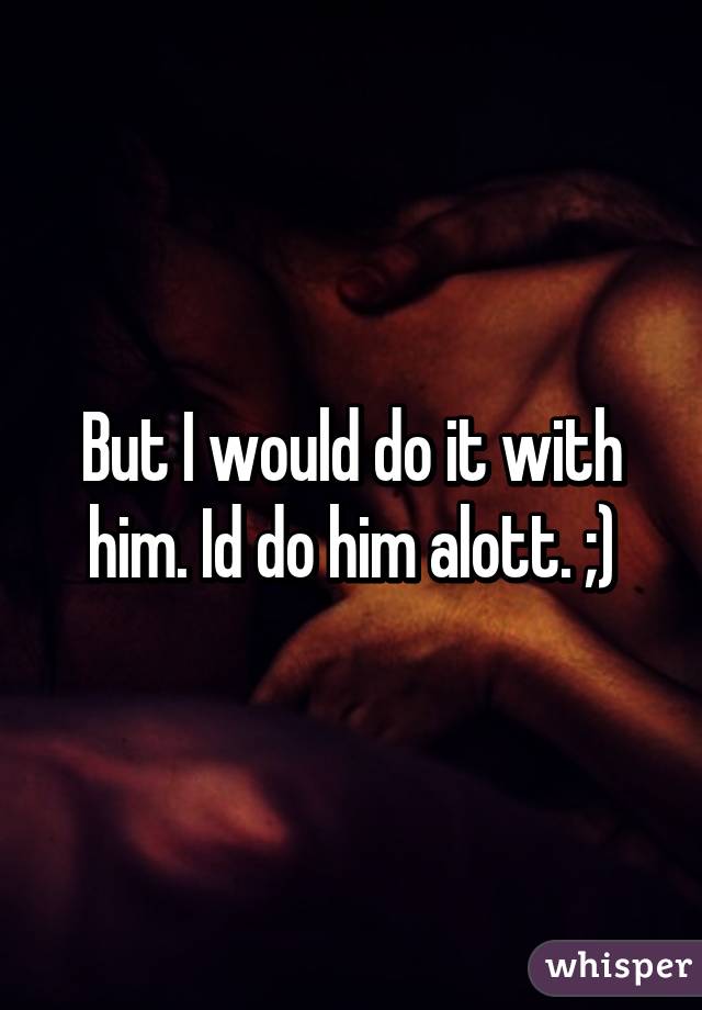 But I would do it with him. Id do him alott. ;)