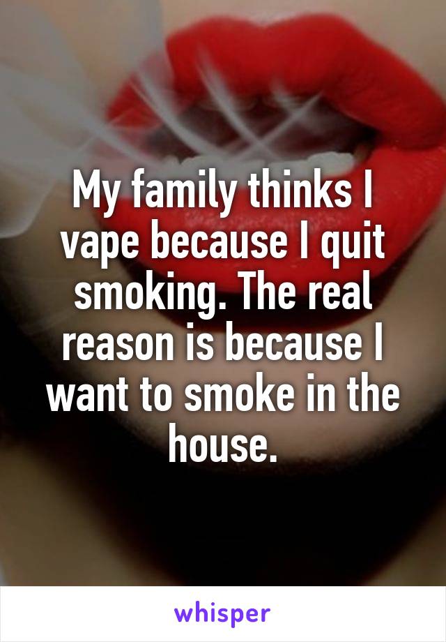 My family thinks I vape because I quit smoking. The real reason is because I want to smoke in the house.