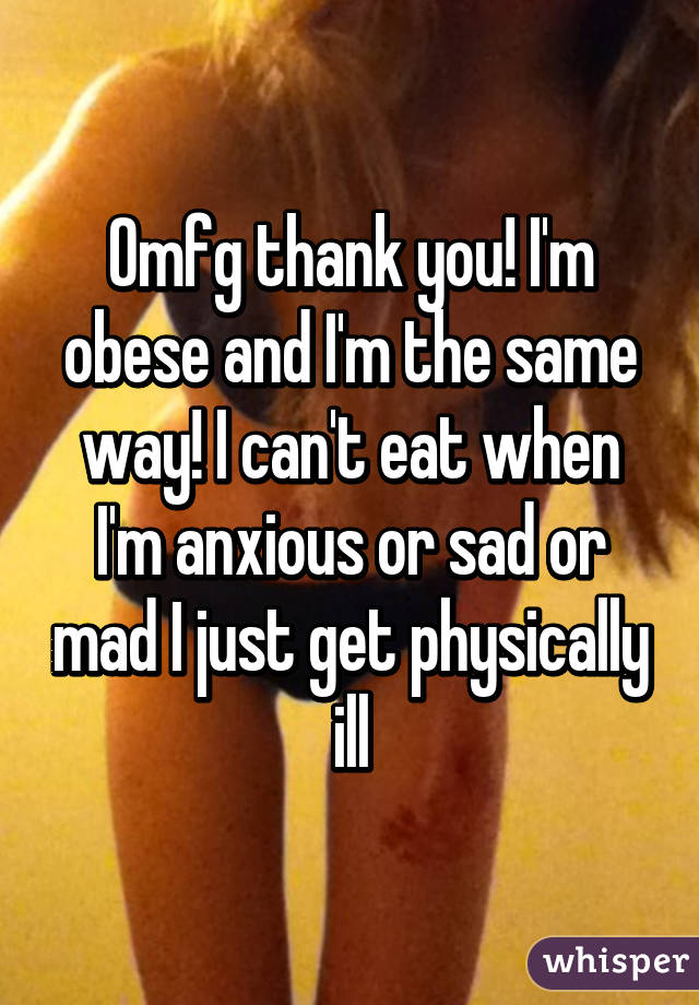 Omfg thank you! I'm obese and I'm the same way! I can't eat when I'm anxious or sad or mad I just get physically ill