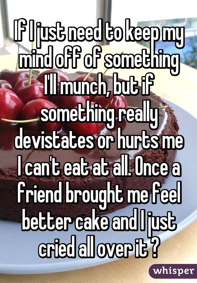 If I just need to keep my mind off of something I'll munch, but if something really devistates or hurts me I can't eat at all. Once a friend brought me feel better cake and I just cried all over it 😛