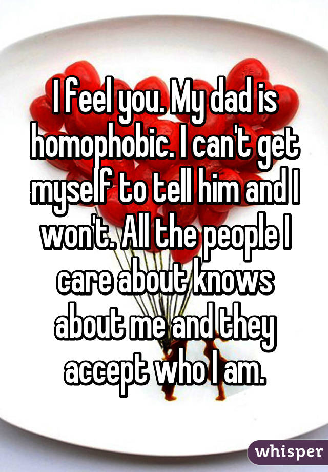 I feel you. My dad is homophobic. I can't get myself to tell him and I won't. All the people I care about knows about me and they accept who I am.