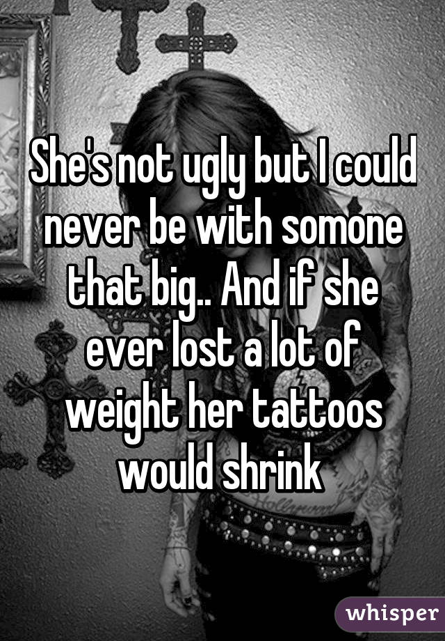 She's not ugly but I could never be with somone that big.. And if she ever lost a lot of weight her tattoos would shrink 