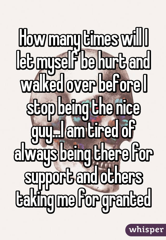 How many times will I let myself be hurt and walked over before I stop being the nice guy...I am tired of always being there for support and others taking me for granted