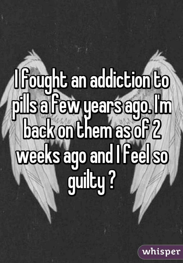 I fought an addiction to pills a few years ago. I'm back on them as of 2 weeks ago and I feel so guilty 😓