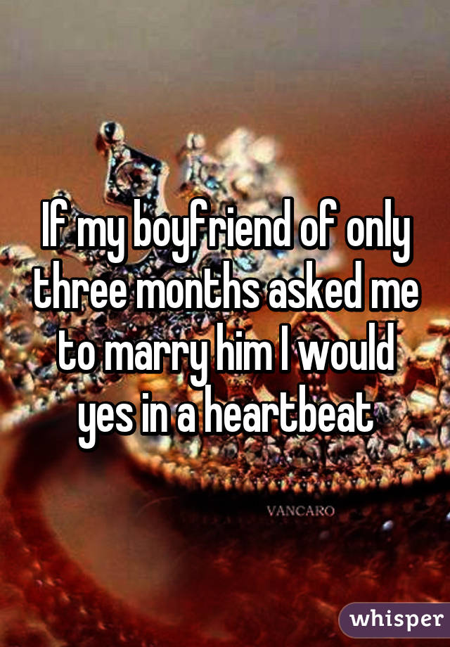 If my boyfriend of only three months asked me to marry him I would yes in a heartbeat