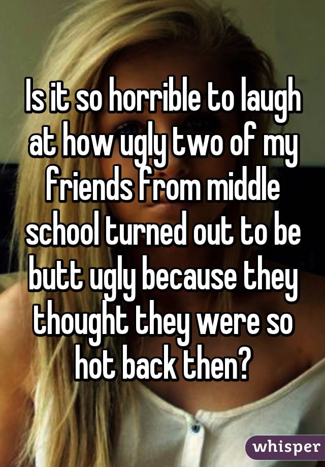 Is it so horrible to laugh at how ugly two of my friends from middle school turned out to be butt ugly because they thought they were so hot back then?