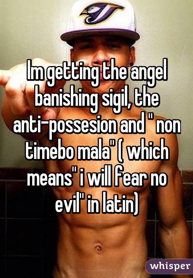 Im getting the angel banishing sigil, the anti-possesion and " non timebo mala" ( which means" i will fear no evil" in latin)