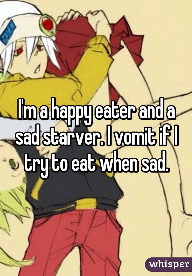 I'm a happy eater and a sad starver. I vomit if I try to eat when sad.