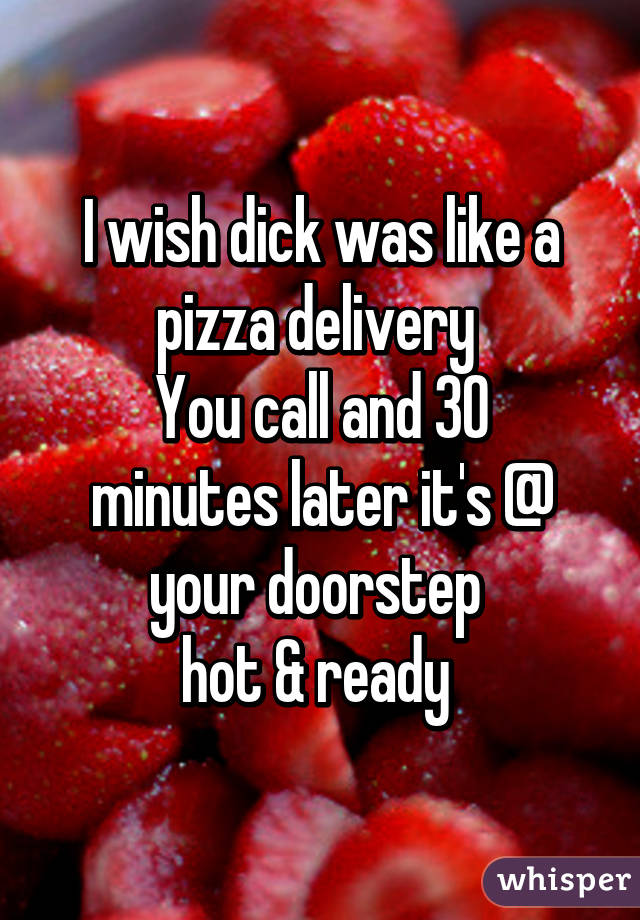 I wish dick was like a pizza delivery 
You call and 30 minutes later it's @ your doorstep 
hot & ready 