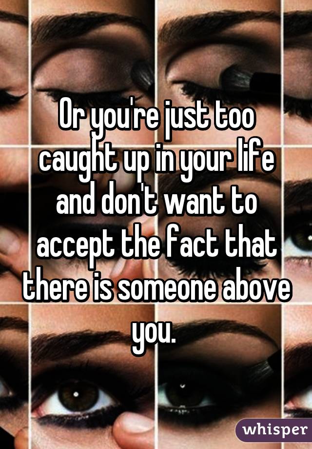 Or you're just too caught up in your life and don't want to accept the fact that there is someone above you. 