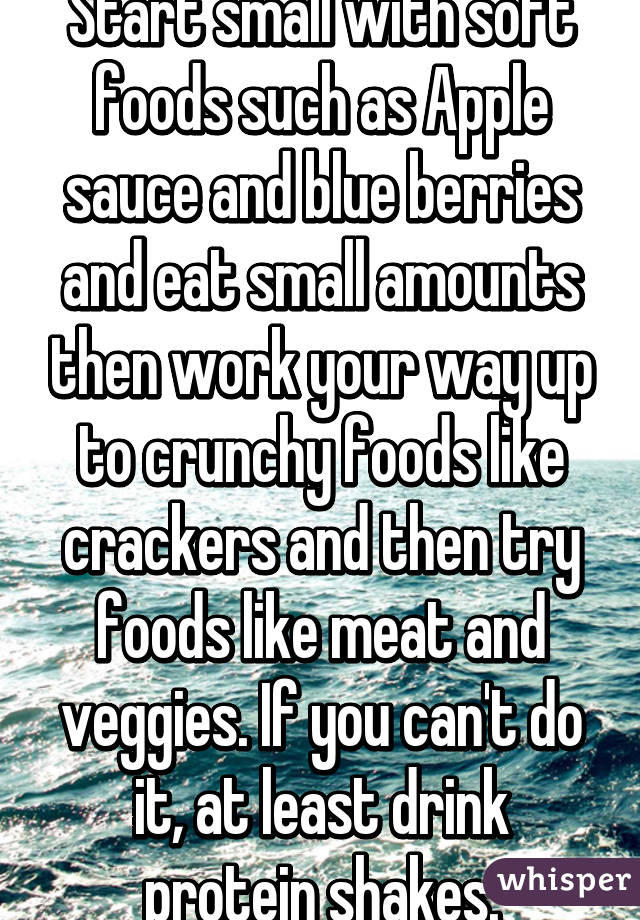 Start small with soft foods such as Apple sauce and blue berries and eat small amounts then work your way up to crunchy foods like crackers and then try foods like meat and veggies. If you can't do it, at least drink protein shakes.