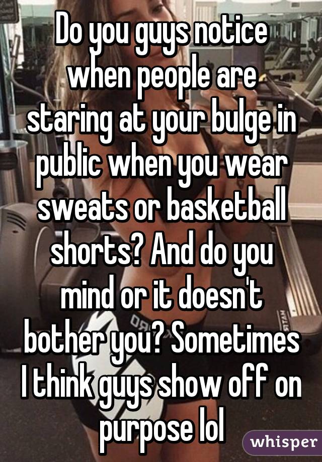 Do you guys notice when people are staring at your bulge in public when you wear sweats or basketball shorts? And do you mind or it doesn't bother you? Sometimes I think guys show off on purpose lol