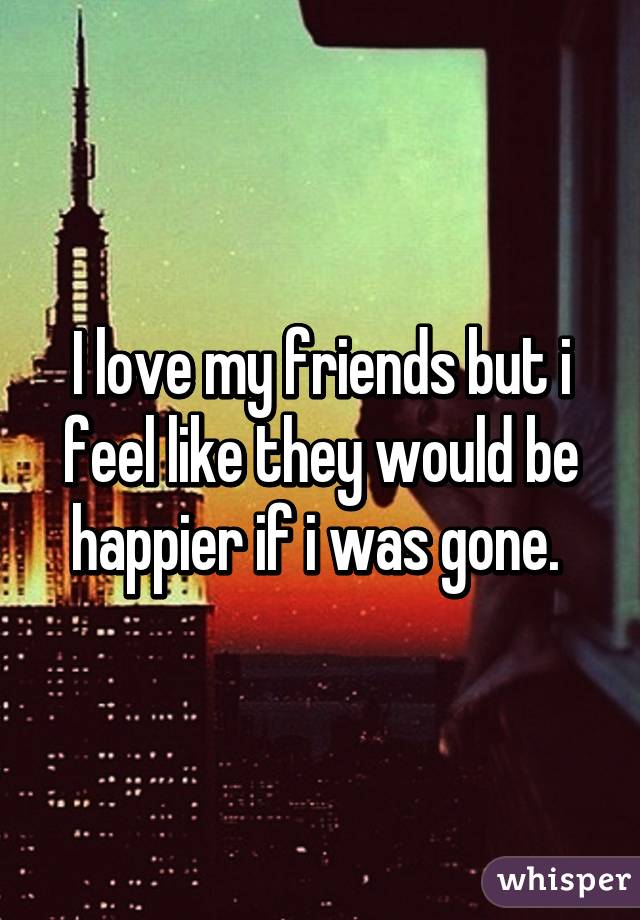 I love my friends but i feel like they would be happier if i was gone. 