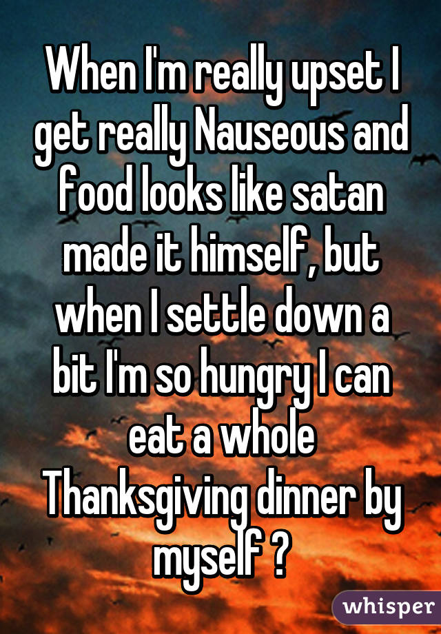 When I'm really upset I get really Nauseous and food looks like satan made it himself, but when I settle down a bit I'm so hungry I can eat a whole Thanksgiving dinner by myself 🍗