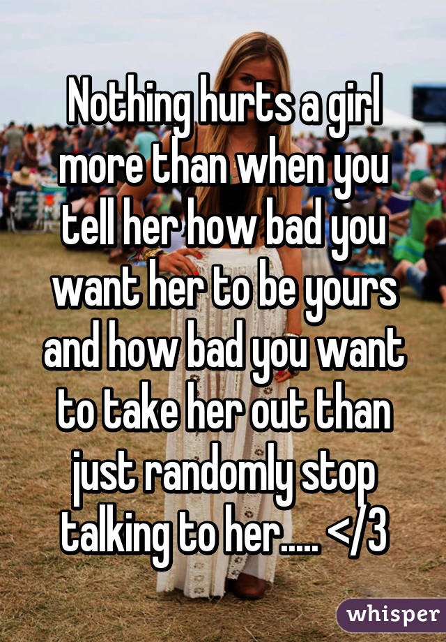 Nothing hurts a girl more than when you tell her how bad you want her to be yours and how bad you want to take her out than just randomly stop talking to her..... </3