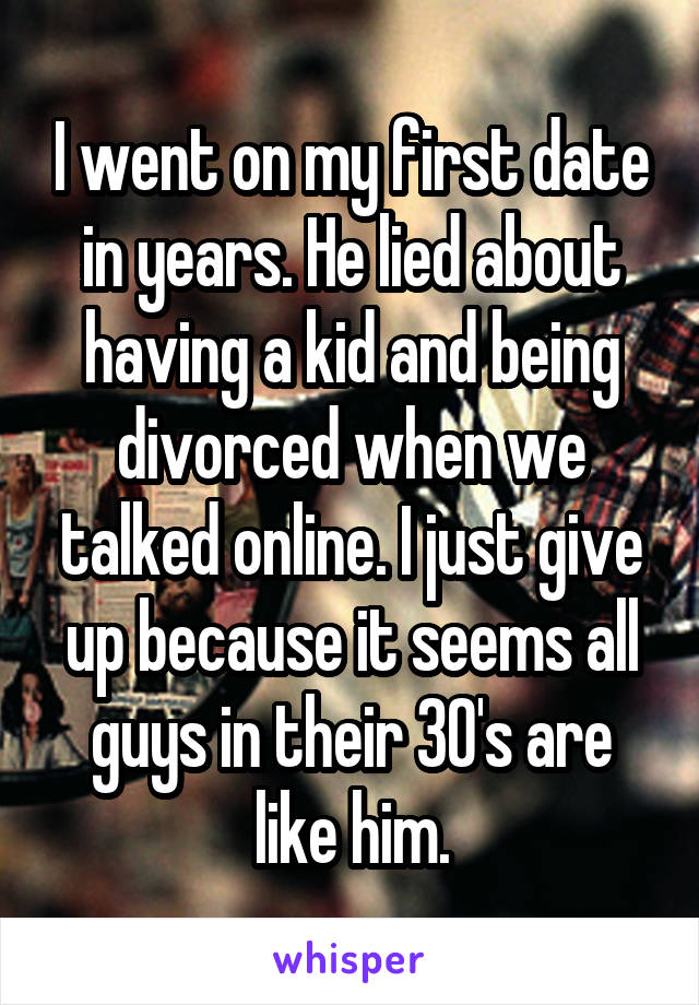 I went on my first date in years. He lied about having a kid and being divorced when we talked online. I just give up because it seems all guys in their 30's are like him.