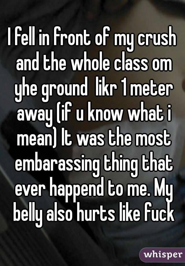 I fell in front of my crush and the whole class om yhe ground  likr 1 meter away (if u know what i mean) It was the most embarassing thing that ever happend to me. My belly also hurts like fuck