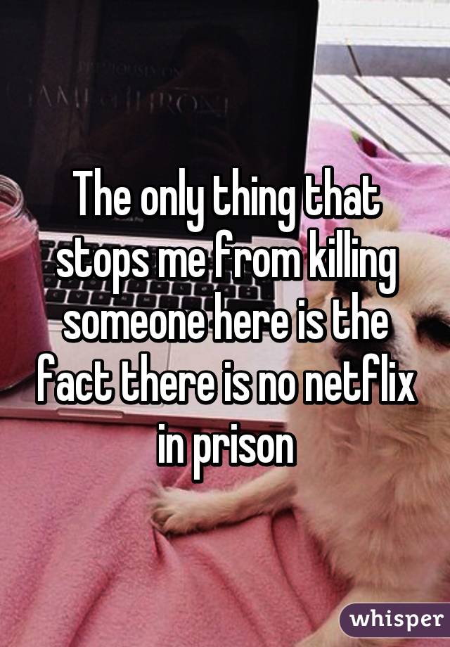 The only thing that stops me from killing someone here is the fact there is no netflix in prison