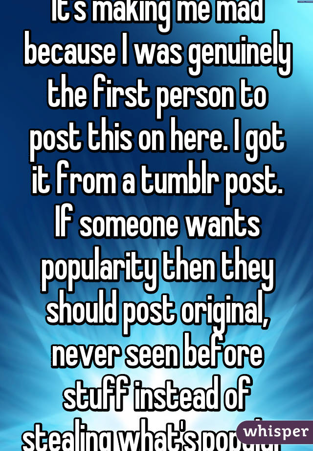 It's making me mad because I was genuinely the first person to post this on here. I got it from a tumblr post. If someone wants popularity then they should post original, never seen before stuff instead of stealing what's popular 