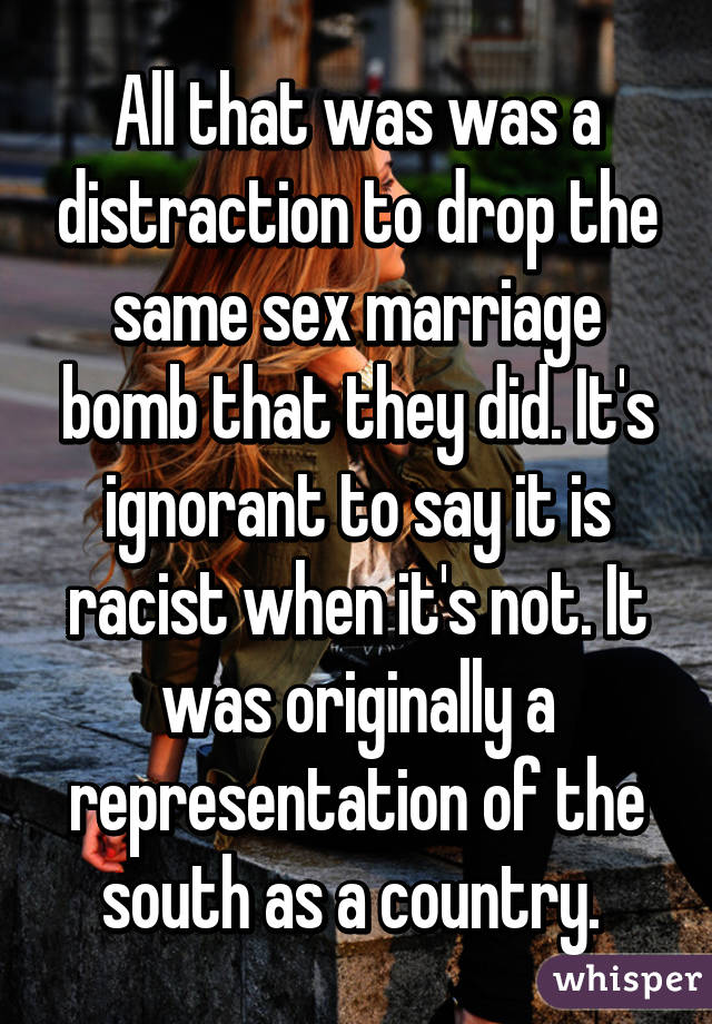 All that was was a distraction to drop the same sex marriage bomb that they did. It's ignorant to say it is racist when it's not. It was originally a representation of the south as a country. 