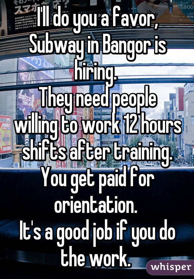 I'll do you a favor, Subway in Bangor is hiring. 
They need people willing to work 12 hours shifts after training. You get paid for orientation. 
It's a good job if you do the work. 