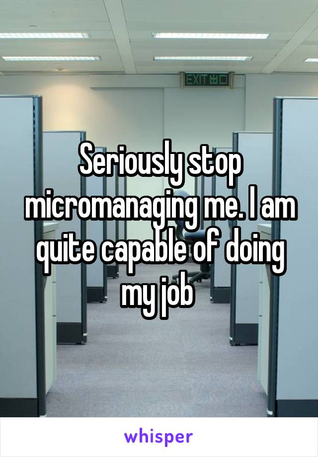 Seriously stop micromanaging me. I am quite capable of doing my job 