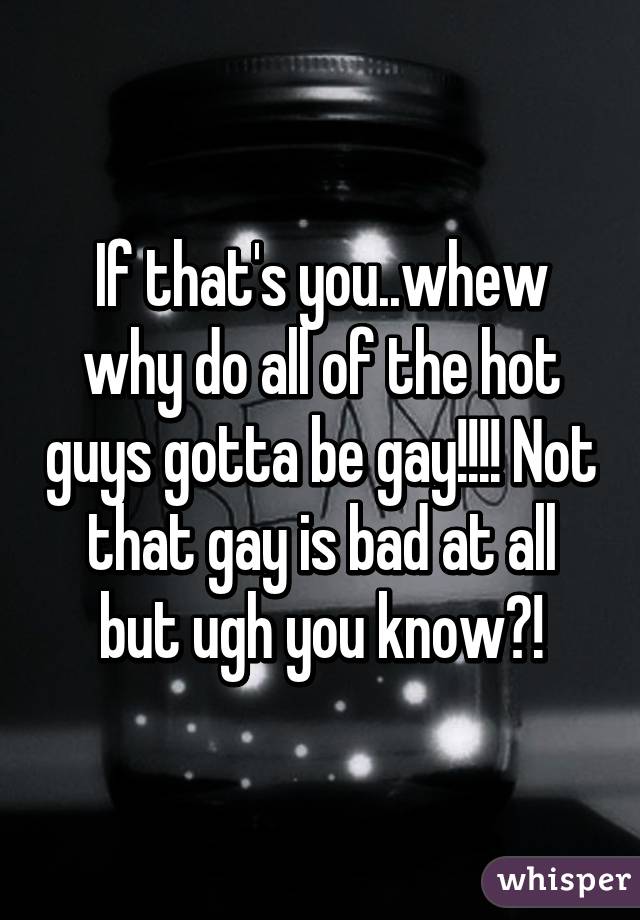 If that's you..whew why do all of the hot guys gotta be gay!!!! Not that gay is bad at all but ugh you know?!