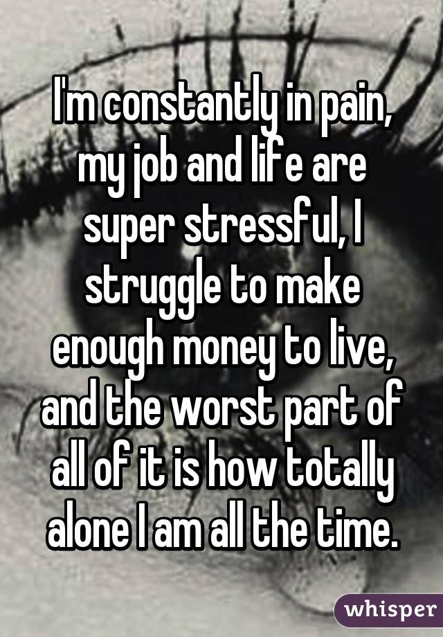 I'm constantly in pain, my job and life are super stressful, I struggle to make enough money to live, and the worst part of all of it is how totally alone I am all the time.