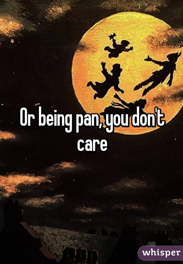 Or being pan, you don't care