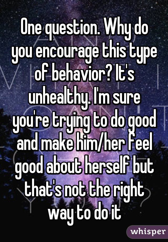 One question. Why do you encourage this type of behavior? It's unhealthy. I'm sure you're trying to do good and make him/her feel good about herself but that's not the right way to do it