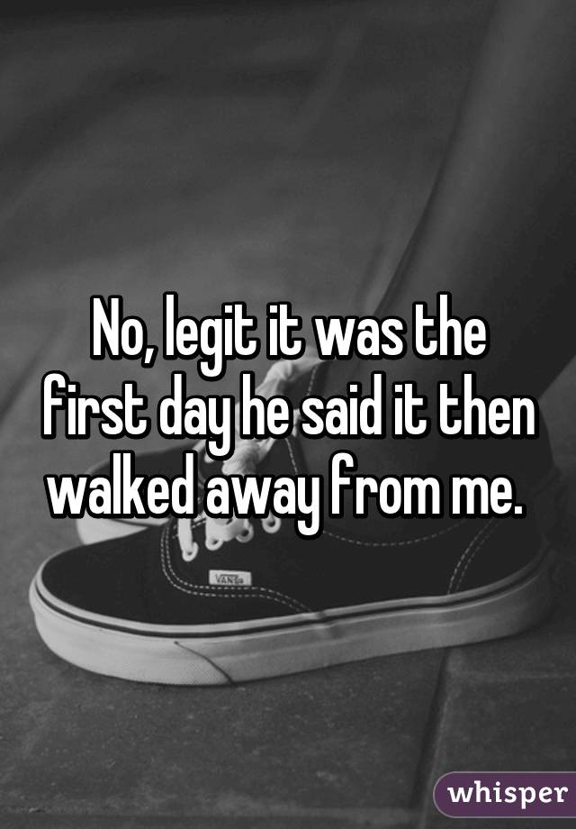 No, legit it was the first day he said it then walked away from me. 