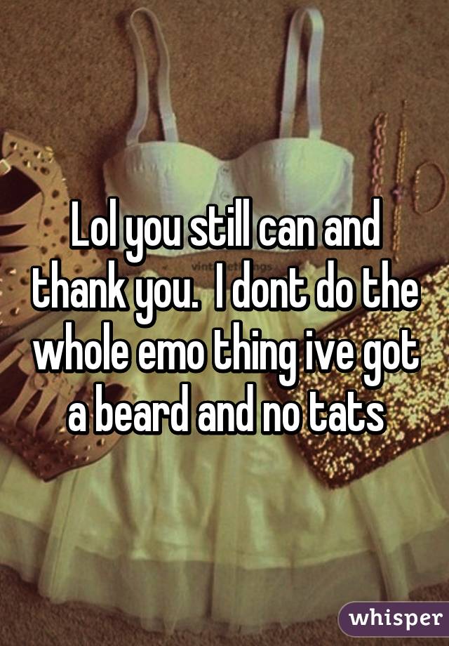 Lol you still can and thank you.  I dont do the whole emo thing ive got a beard and no tats