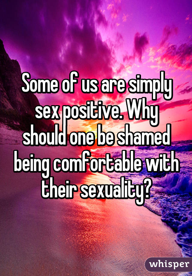 Some of us are simply sex positive. Why should one be shamed being comfortable with their sexuality?