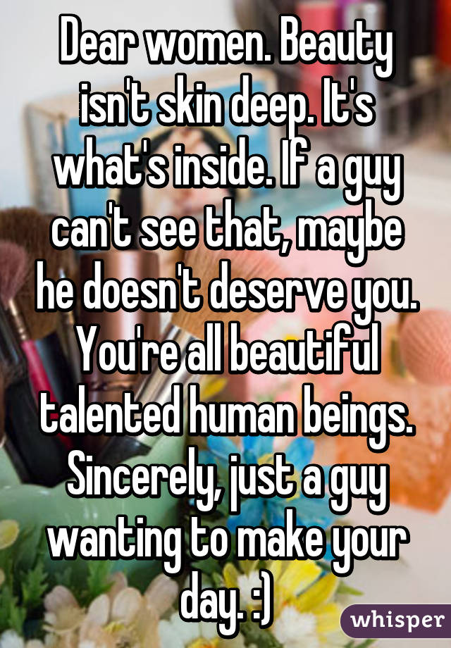 Dear women. Beauty isn't skin deep. It's what's inside. If a guy can't see that, maybe he doesn't deserve you. You're all beautiful talented human beings. Sincerely, just a guy wanting to make your day. :)