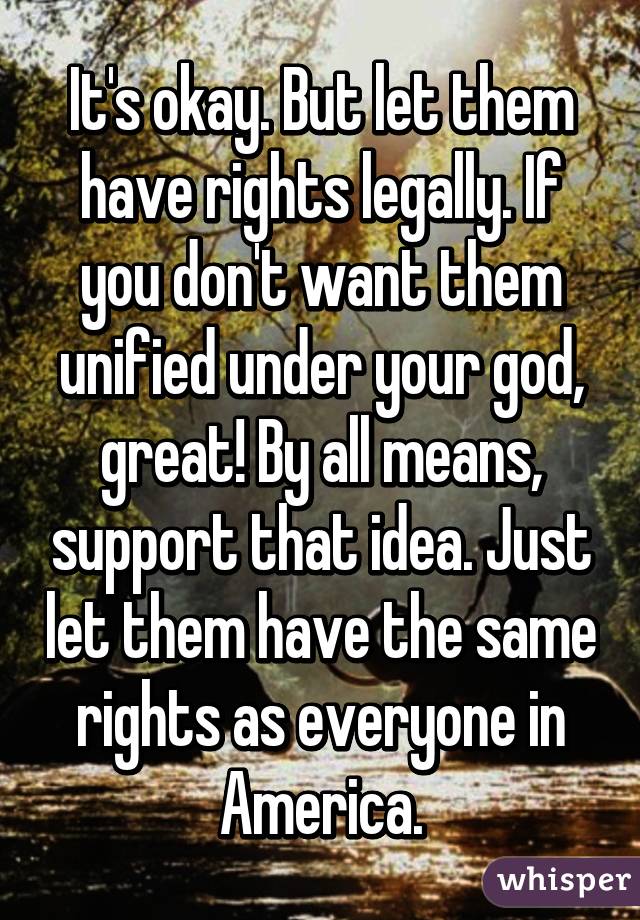 It's okay. But let them have rights legally. If you don't want them unified under your god, great! By all means, support that idea. Just let them have the same rights as everyone in America.