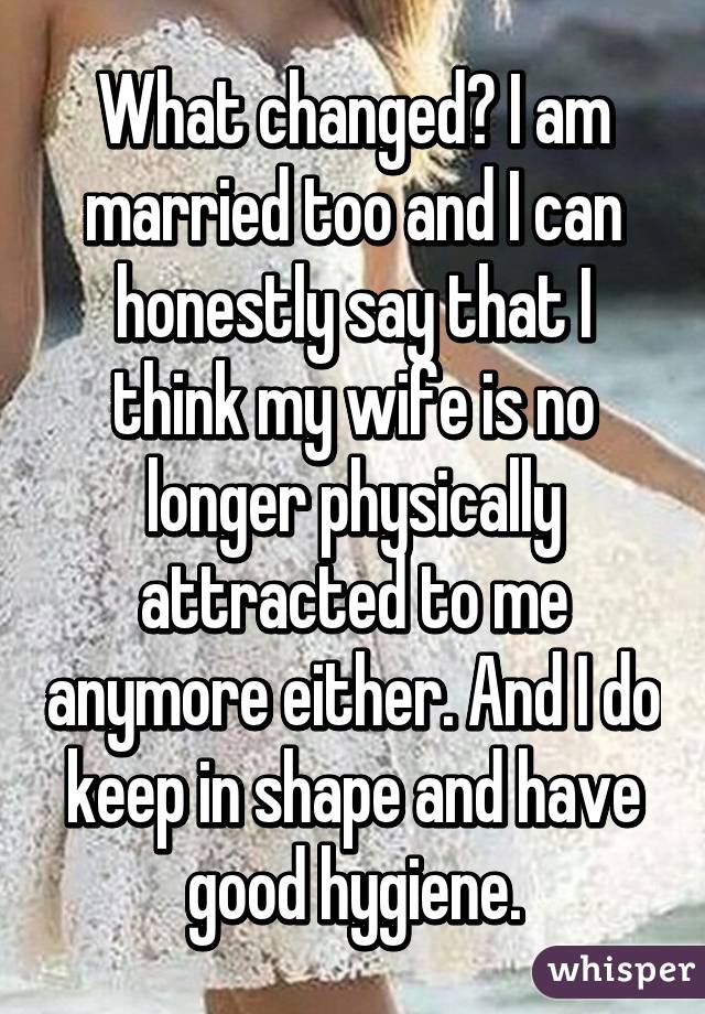 What changed? I am married too and I can honestly say that I think my wife is no longer physically attracted to me anymore either. And I do keep in shape and have good hygiene.